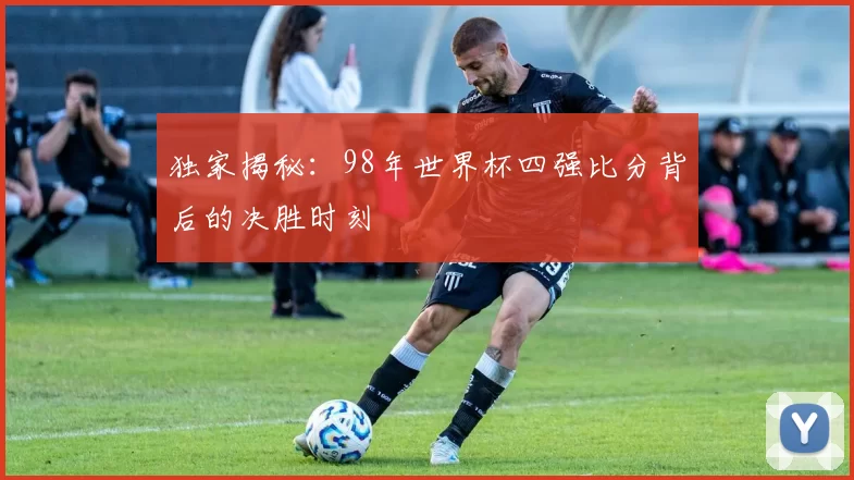 独家揭秘:98年世界杯四强比分背后的决胜时刻