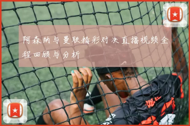 阿森纳与曼联精彩对决直播视频全程回顾与分析