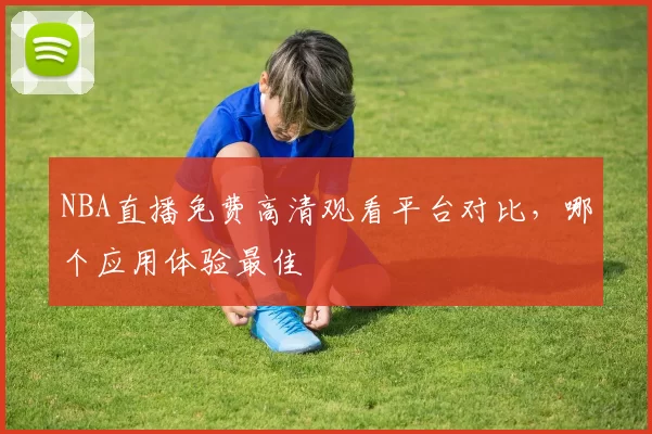 NBA直播免费高清观看平台对比,哪个应用体验最佳