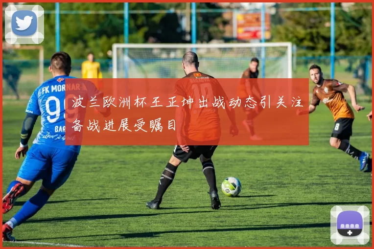 波兰欧洲杯王正坤出战动态引关注备战进展受瞩目