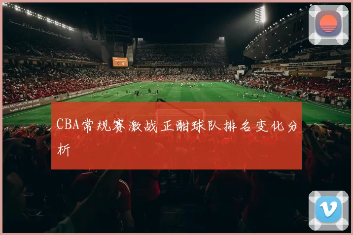 CBA常规赛激战正酣球队排名变化分析