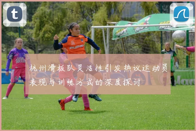 杭州滑板队灵活性引发热议运动员表现与训练方式的深度探讨