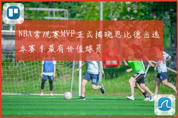 NBA常规赛MVP正式揭晓恩比德当选本赛季最有价值球员