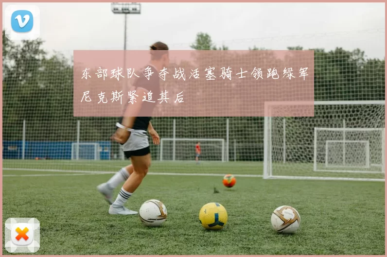 东部球队争夺战活塞骑士领跑绿军尼克斯紧追其后