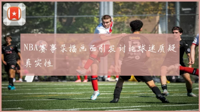 NBA赛事录播画面引发讨论球迷质疑真实性