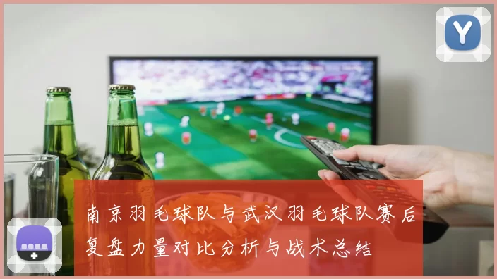 南京羽毛球队与武汉羽毛球队赛后复盘力量对比分析与战术总结