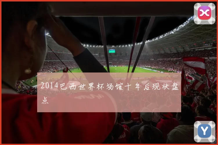 2014巴西世界杯场馆十年后现状盘点