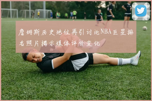 詹姆斯历史地位再引讨论NBA巨星排名照片揭示媒体评价变化