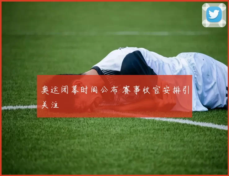 奥运闭幕时间公布 赛事收官安排引关注