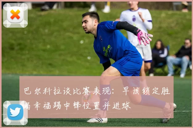 巴尔科拉谈比赛表现：早该锁定胜局幸福踢中锋位置并进球