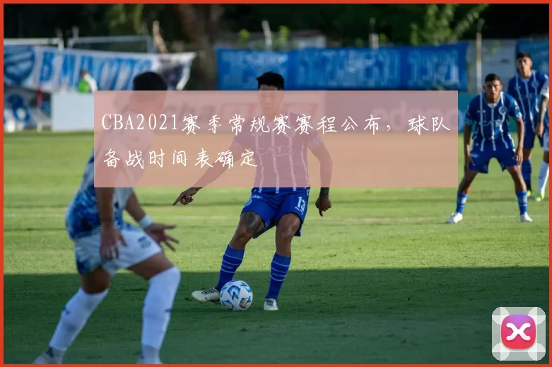 CBA2021赛季常规赛赛程公布，球队备战时间表确定
