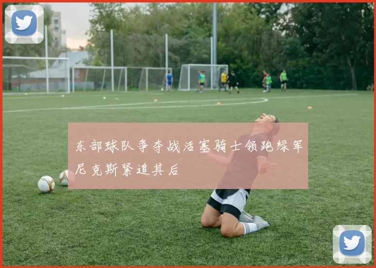 东部球队争夺战活塞骑士领跑绿军尼克斯紧追其后