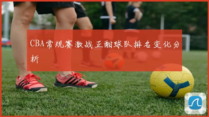 CBA常规赛激战正酣球队排名变化分析