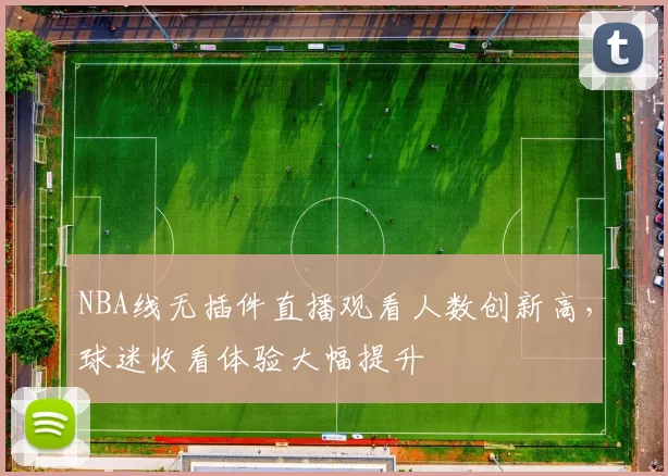 NBA线无插件直播观看人数创新高,球迷收看体验大幅提升