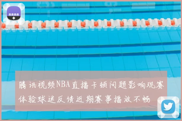 腾讯视频NBA直播卡顿问题影响观赛体验球迷反馈近期赛事播放不畅