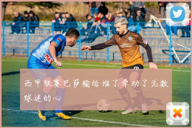 西甲联赛巴萨输给谁了牵动了无数球迷的心