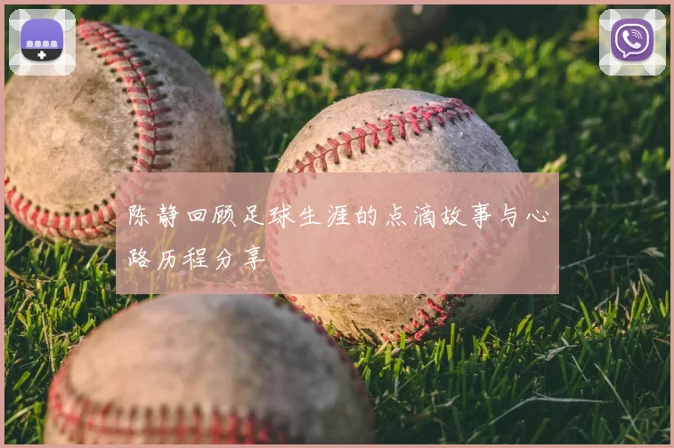 陈静回顾足球生涯的点滴故事与心路历程分享