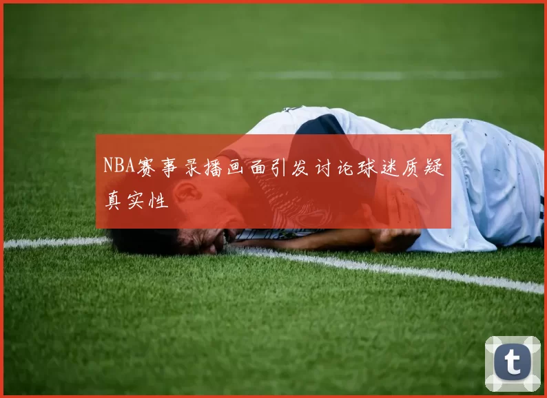 NBA赛事录播画面引发讨论球迷质疑真实性