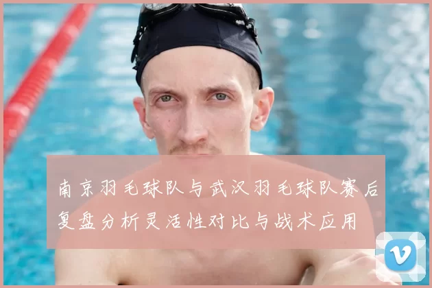 南京羽毛球队与武汉羽毛球队赛后复盘分析灵活性对比与战术应用