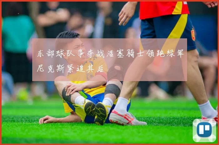 东部球队争夺战活塞骑士领跑绿军尼克斯紧追其后