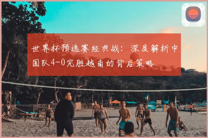 世界杯预选赛经典战:深度解析中国队4-0完胜越南的背后策略