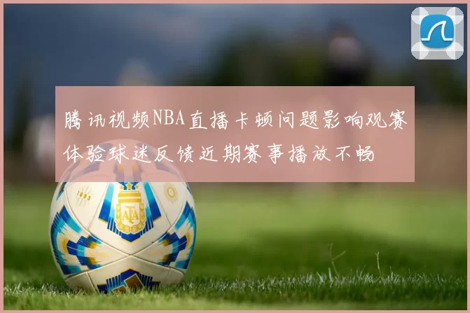 腾讯视频NBA直播卡顿问题影响观赛体验球迷反馈近期赛事播放不畅