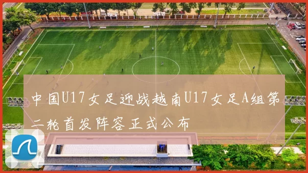 中国U17女足迎战越南U17女足A组第二轮首发阵容正式公布
