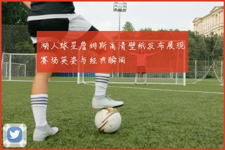 湖人球星詹姆斯高清壁纸发布展现赛场英姿与经典瞬间