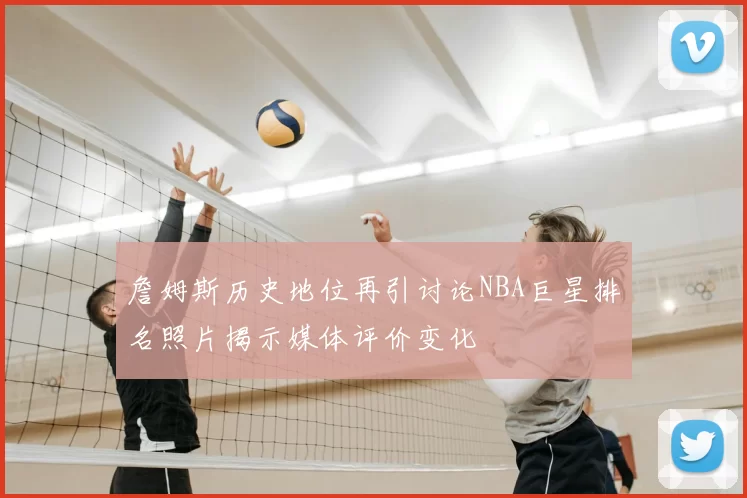 詹姆斯历史地位再引讨论NBA巨星排名照片揭示媒体评价变化