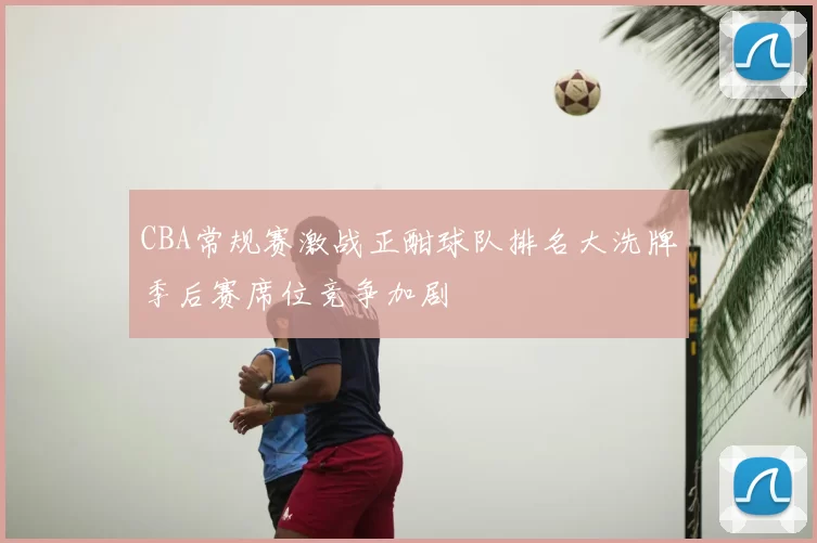 CBA常规赛激战正酣球队排名大洗牌季后赛席位竞争加剧