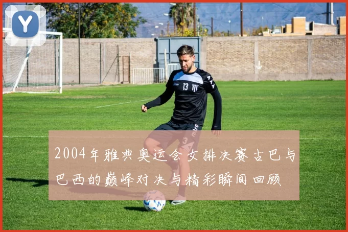 2004年雅典奥运会女排决赛古巴与巴西的巅峰对决与精彩瞬间回顾