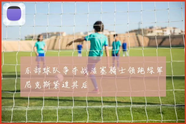 东部球队争夺战活塞骑士领跑绿军尼克斯紧追其后