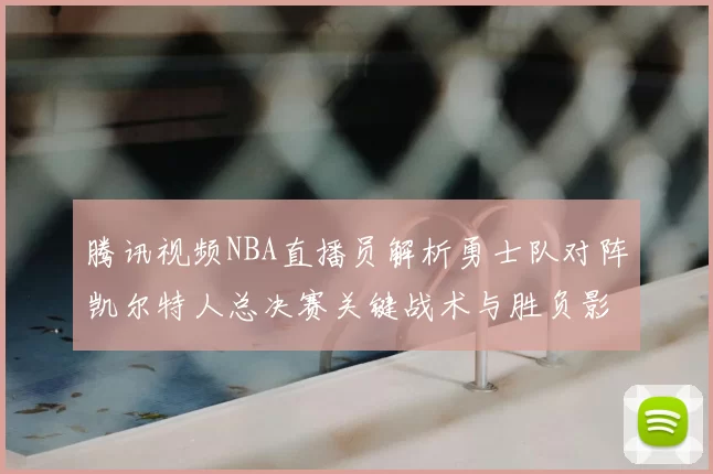 腾讯视频NBA直播员解析勇士队对阵凯尔特人总决赛关键战术与胜负影响