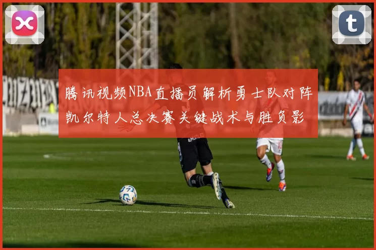腾讯视频NBA直播员解析勇士队对阵凯尔特人总决赛关键战术与胜负影响