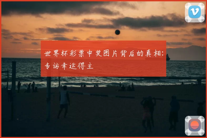 世界杯彩票中奖图片背后的真相:专访幸运得主
