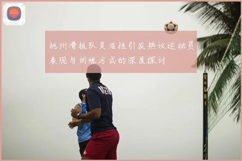 杭州滑板队灵活性引发热议运动员表现与训练方式的深度探讨