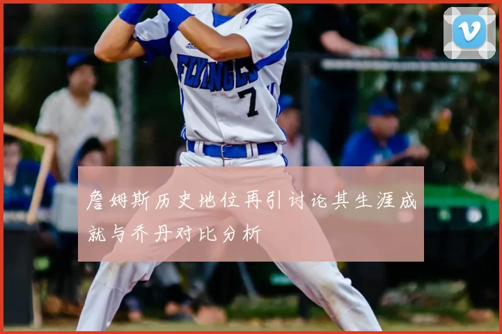 詹姆斯历史地位再引讨论其生涯成就与乔丹对比分析