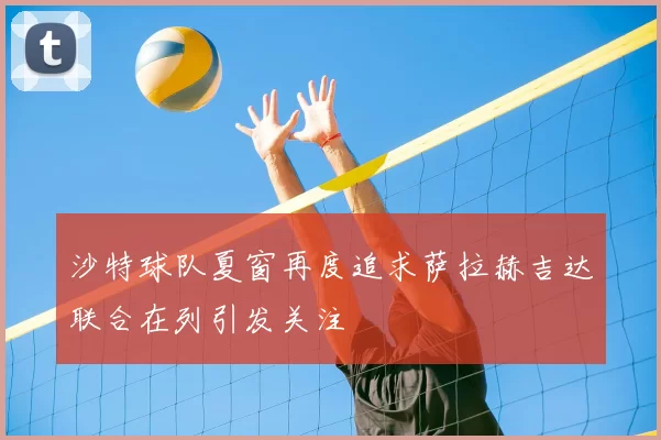 沙特球队夏窗再度追求萨拉赫吉达联合在列引发关注