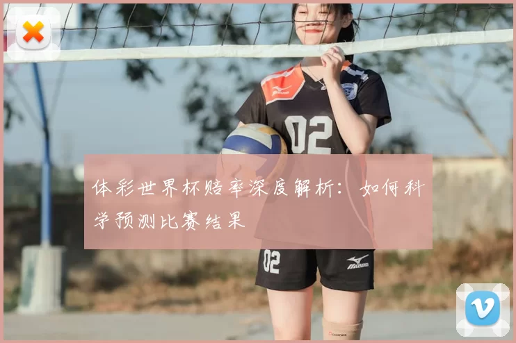体彩世界杯赔率深度解析:如何科学预测比赛结果