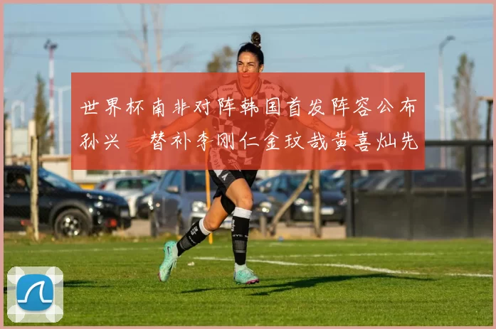 世界杯南非对阵韩国首发阵容公布孙兴慜替补李刚仁金玟哉黄喜灿先发