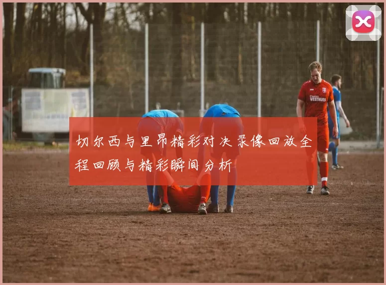 切尔西与里昂精彩对决录像回放全程回顾与精彩瞬间分析