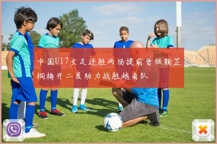 中国U17女足连胜两场提前晋级鞠芷桐梅开二度助力战胜越南队