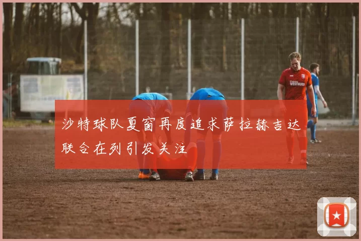 沙特球队夏窗再度追求萨拉赫吉达联合在列引发关注
