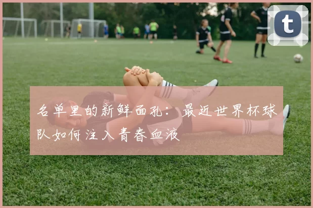 名单里的新鲜面孔:最近世界杯球队如何注入青春血液