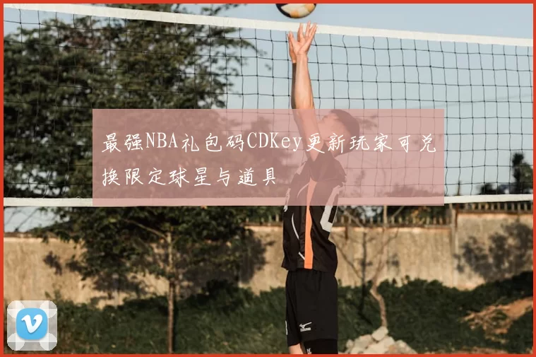 最强NBA礼包码CDKey更新玩家可兑换限定球星与道具