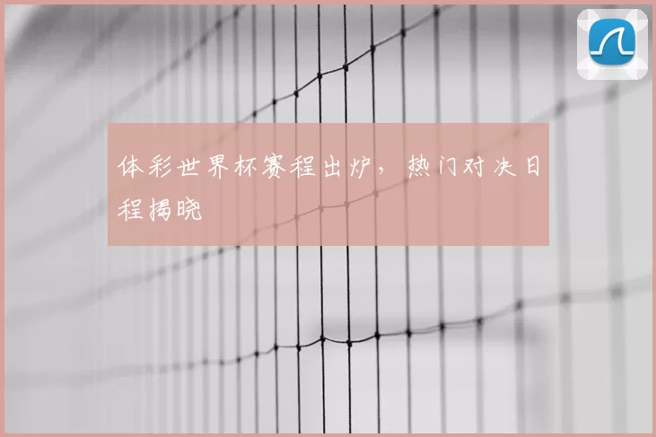 体彩世界杯赛程出炉,热门对决日程揭晓