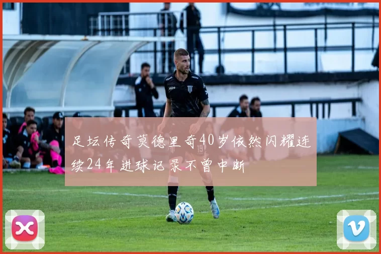 足坛传奇莫德里奇40岁依然闪耀连续24年进球记录不曾中断
