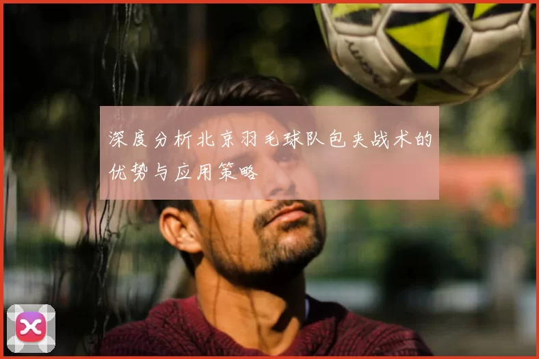 深度分析北京羽毛球队包夹战术的优势与应用策略