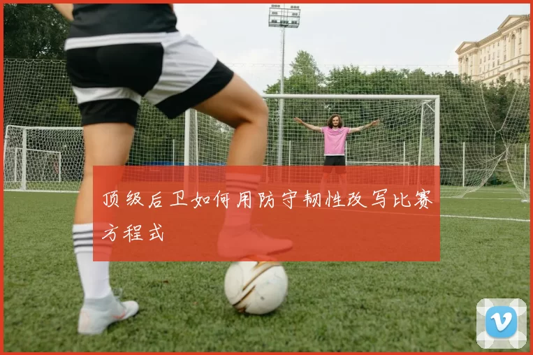 顶级后卫如何用防守韧性改写比赛方程式