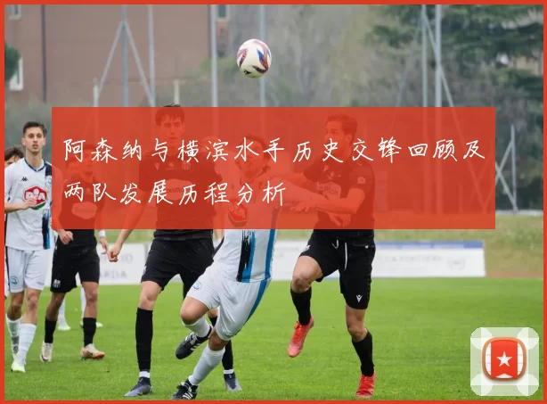 阿森纳与横滨水手历史交锋回顾及两队发展历程分析